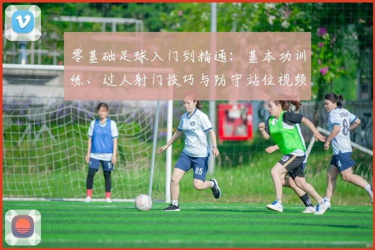零基础足球入门到精通:基本功训练、过人射门技巧与防守站位视频教学