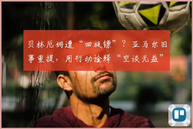 贝林厄姆遭“回旋镖”？亚马尔旧事重提，用行动诠释“空谈无益”的足球哲学