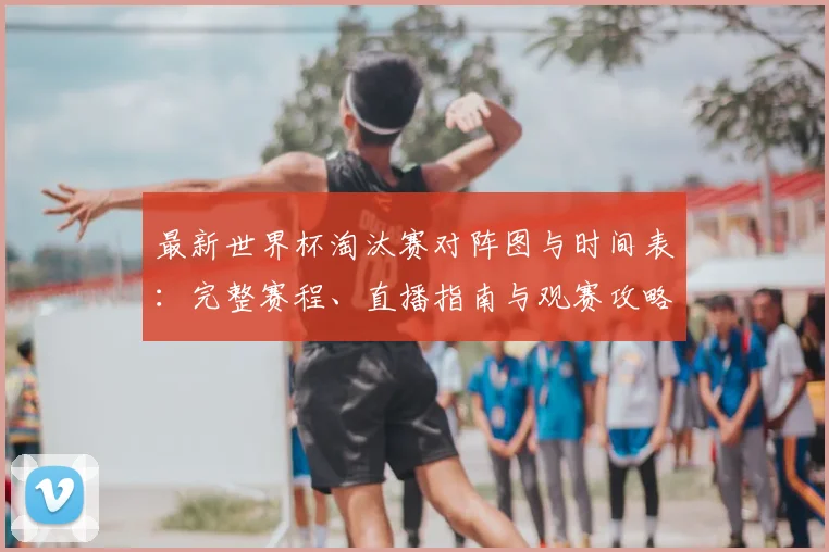 最新世界杯淘汰赛对阵图与时间表:完整赛程、直播指南与观赛攻略