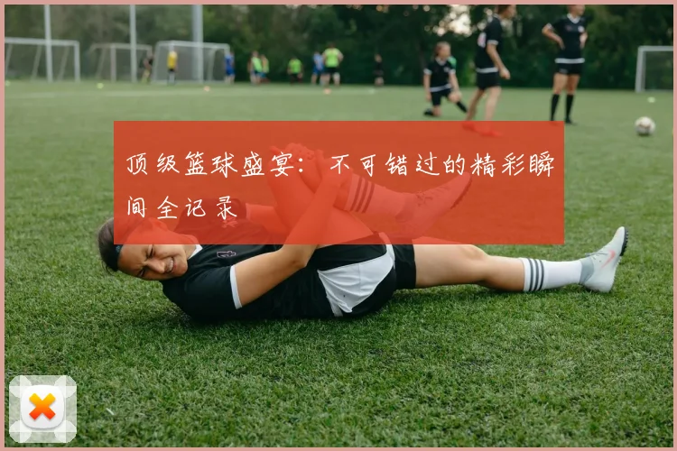 顶级篮球盛宴:不可错过的精彩瞬间全记录