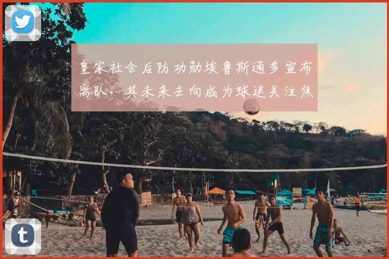 皇家社会后防功勋埃鲁斯通多宣布离队,其未来去向成为球迷关注焦点