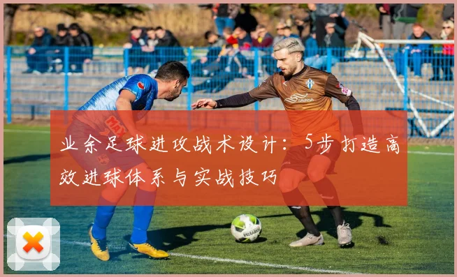 业余足球进攻战术设计:5步打造高效进球体系与实战技巧