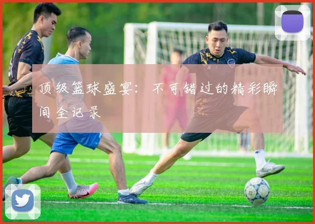 顶级篮球盛宴：不可错过的精彩瞬间全记录