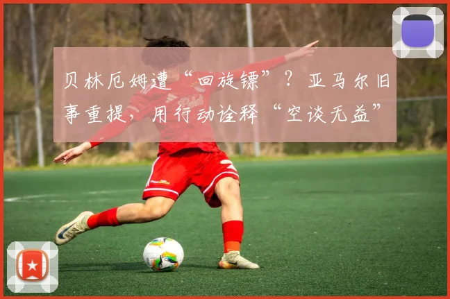 贝林厄姆遭“回旋镖”?亚马尔旧事重提,用行动诠释“空谈无益”的足球哲学