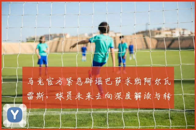 马竞官方紧急辟谣巴萨求购阿尔瓦雷斯,球员未来去向深度解读与转会窗动态分析